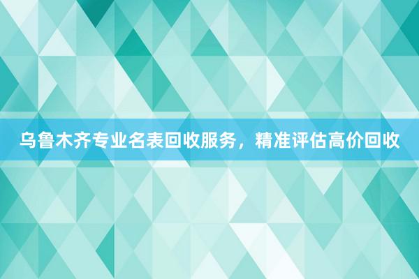 乌鲁木齐专业名表回收服务，精准评估高价回收