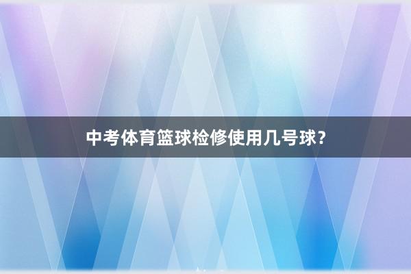 中考体育篮球检修使用几号球？